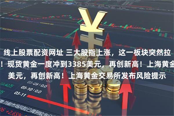 线上股票配资网址 三大股指上涨，这一板块突然拉升，10多只股票涨停！现货黄金一度冲到3385美元，再创新高！上海黄金交易所发布风险提示