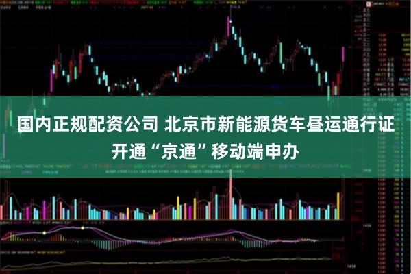 国内正规配资公司 北京市新能源货车昼运通行证开通“京通”移动端申办