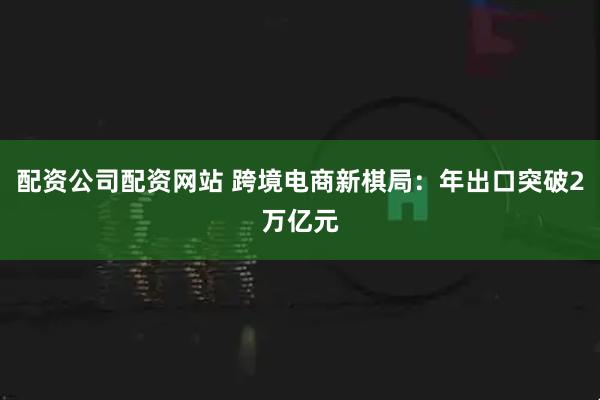 配资公司配资网站 跨境电商新棋局：年出口突破2万亿元
