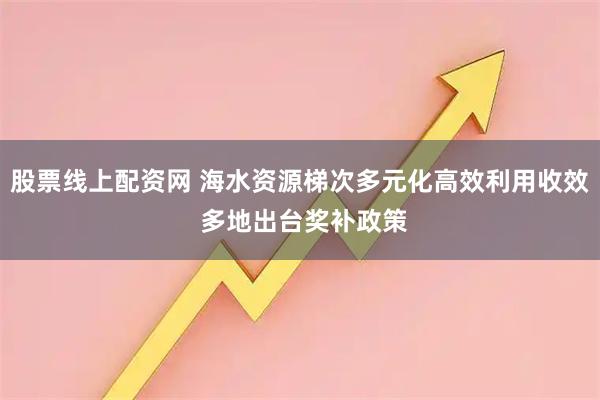 股票线上配资网 海水资源梯次多元化高效利用收效 多地出台奖补政策