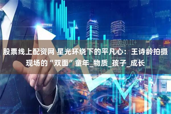 股票线上配资网 星光环绕下的平凡心：王诗龄拍摄现场的“双面”童年_物质_孩子_成长