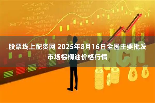 股票线上配资网 2025年8月16日全国主要批发市场棕榈油价格行情