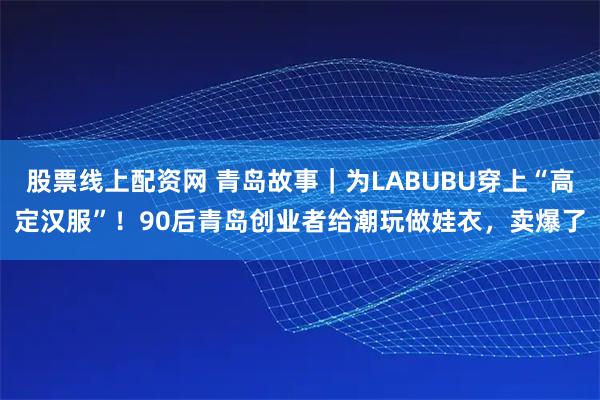 股票线上配资网 青岛故事｜为LABUBU穿上“高定汉服”！90后青岛创业者给潮玩做娃衣，卖爆了