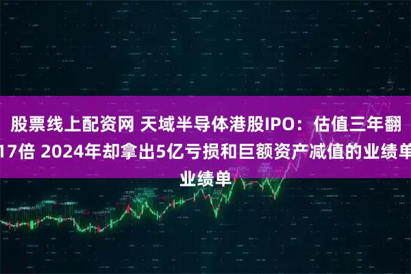 股票线上配资网 天域半导体港股IPO：估值三年翻17倍 2024年却拿出5亿亏损和巨额资产减值的业绩单