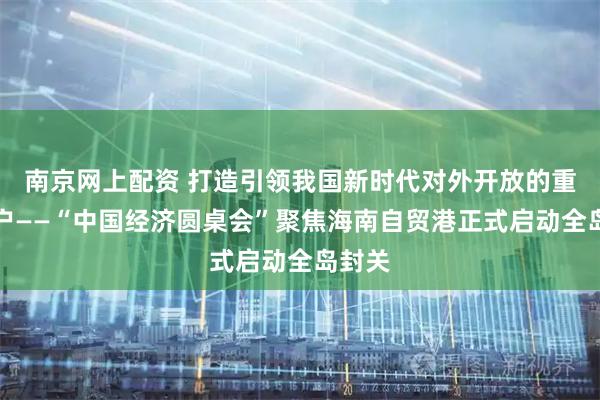 南京网上配资 打造引领我国新时代对外开放的重要门户——“中国经济圆桌会”聚焦海南自贸港正式启动全岛封关