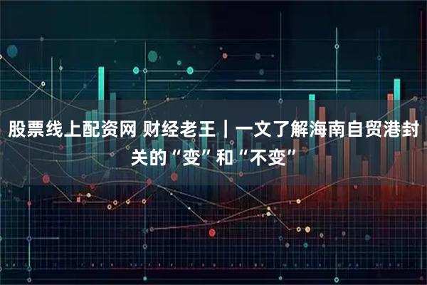 股票线上配资网 财经老王｜一文了解海南自贸港封关的“变”和“不变”
