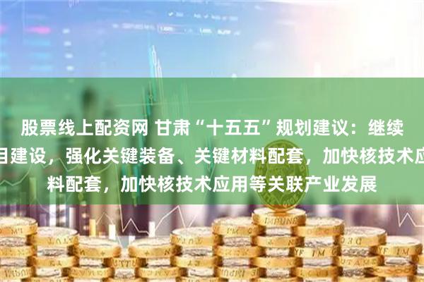 股票线上配资网 甘肃“十五五”规划建议：继续推进钍基熔盐堆项目建设，强化关键装备、关键材料配套，加快核技术应用等关联产业发展