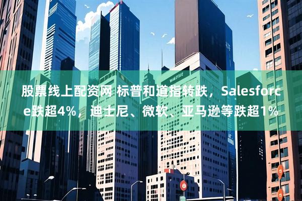 股票线上配资网 标普和道指转跌，Salesforce跌超4%，迪士尼、微软、亚马逊等跌超1%
