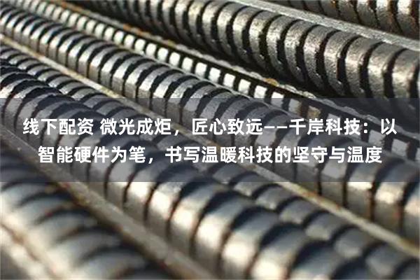 线下配资 微光成炬，匠心致远——千岸科技：以智能硬件为笔，书写温暖科技的坚守与温度