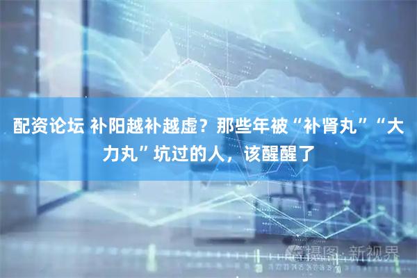 配资论坛 补阳越补越虚？那些年被“补肾丸”“大力丸”坑过的人，该醒醒了